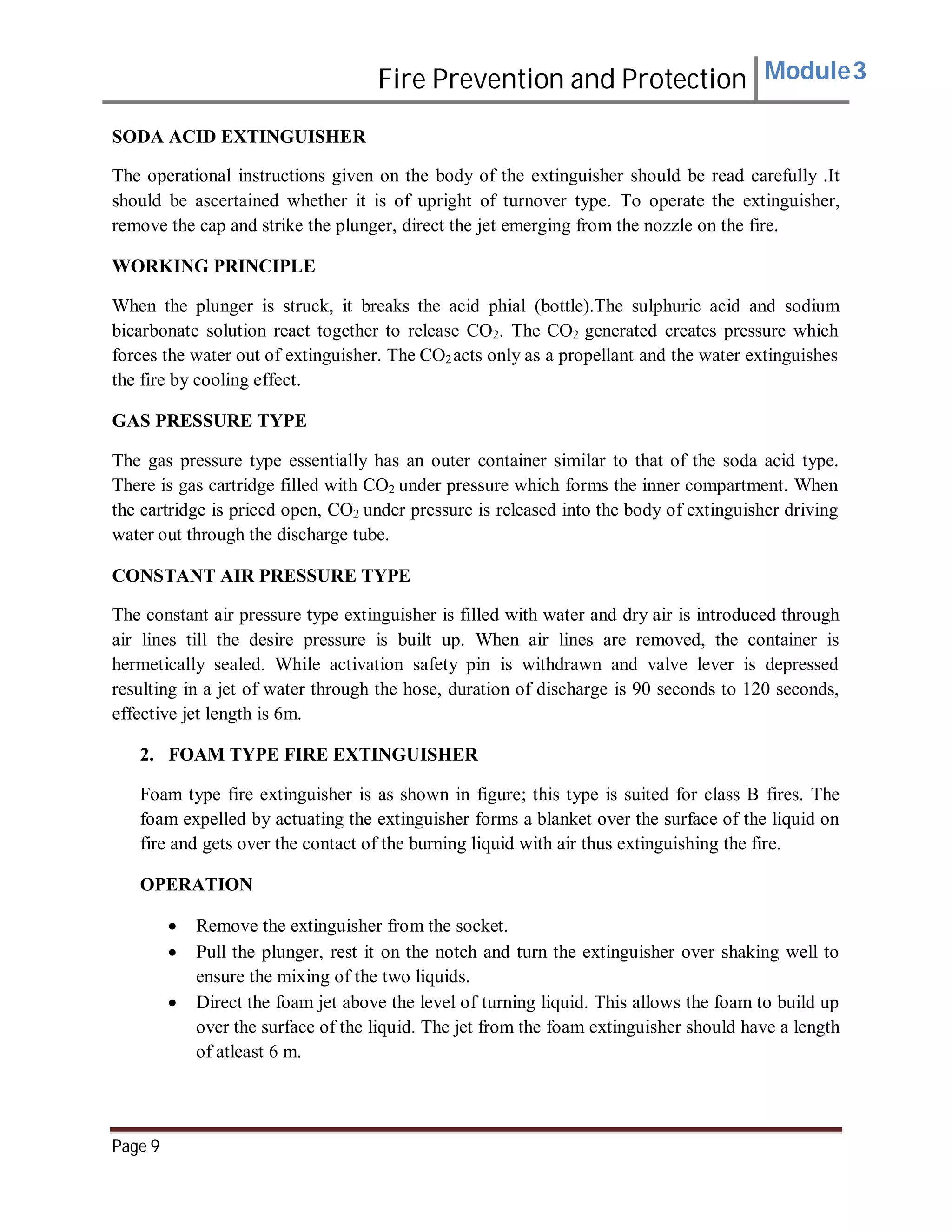 Fire Prevention and Protection Module3
SODA ACID EXTINGUISHER
The operational instructions given on the body of the extinguisher should be read carefully .It
should be ascertained whether it is of upright of turnover type. To operate the extinguisher,
remove the cap and strike the plunger, direct the jet emerging from the nozzle on the fire.
WORKING PRINCIPLE
When the plunger is struck, it breaks the acid phial (bottle).The sulphuric acid and sodium
bicarbonate solution react together to release CO2. The CO2 generated creates pressure which
forces the water out of extinguisher. The CO2acts only as a propellant and the water extinguishes
the fire by cooling effect.
GAS PRESSURE TYPE
The gas pressure type essentially has an outer container similar to that of the soda acid type.
There is gas cartridge filled with CO2 under pressure which forms the inner compartment. When
the cartridge is priced open, CO2 under pressure is released into the body of extinguisher driving
water out through the discharge tube.
CONSTANT AIR PRESSURE TYPE
The constant air pressure type extinguisher is filled with water and dry air is introduced through
air lines till the desire pressure is built up. When air lines are removed, the container is
hermetically sealed. While activation safety pin is withdrawn and valve lever is depressed
resulting in a jet of water through the hose, duration of discharge is 90 seconds to 120 seconds,
effective jet length is 6m.
2. FOAM TYPE FIRE EXTINGUISHER
Foam type fire extinguisher is as shown in figure; this type is suited for class B fires. The
foam expelled by actuating the extinguisher forms a blanket over the surface of the liquid on
fire and gets over the contact of the burning liquid with air thus extinguishing the fire.
OPERATION
 Remove the extinguisher from the socket.
 Pull the plunger, rest it on the notch and turn the extinguisher over shaking well to
ensure the mixing of the two liquids.
 Direct the foam jet above the level of turning liquid. This allows the foam to build up
over the surface of the liquid. The jet from the foam extinguisher should have a length
of atleast 6 m.
Page 9
 