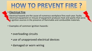 • Electrical Fire
• Electrical hazards are the cause of numerous workplace fires each year. Faulty
electrical equipment or misuse of equipment produces heat and sparks that serve
as ignition sources in the presence of flammable and combustible materials.
• Examples of common ignition hazards:
• overloading circuits
• use of unapproved electrical devices
• damaged or worn wiring
 