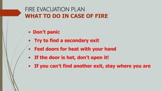 FIRE EVACUATION PLAN
WHAT TO DO IN CASE OF FIRE
• Don’t panic
• Try to find a secondary exit
• Feel doors for heat with your hand
• If the door is hot, don’t open it!
• If you can’t find another exit, stay where you are
 