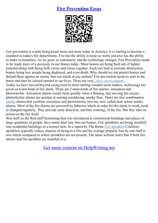 Fire Prevention Essay
Fire prevention is a term being heard more and more today in America. It is starting to become a
standard in today's fire departments. Fire has the ability to keep us warm and also has the ability
to make us homeless. As we grow as community and the technology changes, Fire Prevention needs
to be made more of a necessity in our homes today. More homes are being built out of lighter
material along with being built closer and closer together. Each can lead to extreme destruction,
homes being lost, people being displaced, and even death. Why should we not protect homes and
defend them against an enemy that can attack at any minute? Fire prevention needs to start in the
home and then be carried onward in our lives. There are very...show more content...
Today we have moved beyond young men in street rattling wooden noise makers, technology has
given us a new kind of fire alarm. There are 2 main kinds of fire alarms: ionization and
photoelectric. Ionization alarms sound more quickly when a flaming, fast moving fire occurs,
photoelectric alarms are quicker at sensing smoldering, smoky fires. There are also combination
smoke alarms that combine ionization and photoelectric into one unit, called dual sensor smoke
alarms. Most of the fire alarms are powered by batteries which in order for the alarm to work, need
to changed regularly. They provide early detection, and thus warning, of the fire. But they take no
action on the fire itself.
Wet stuff on the Red stuff Something that was introduced in commercial buildings and places of
large quantities of people, have made their way into our homes. Fire sprinklers are being installed
into residential buildings as a normal item. In a report by The Home Fire Sprinkler Coalition,
sprinklers typically reduce chances of dying in a fire and the average property loss by one–half to
two–thirds compared to where sprinklers are not present. The same website notes that if both fire
alarms and fire sprinkler are installed in a
Get more content on HelpWriting.net
 