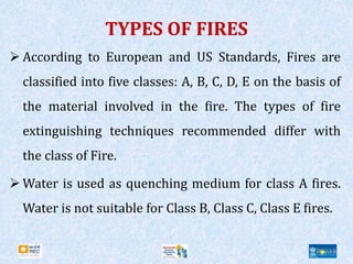 TYPES OF FIRES
 According to European and US Standards, Fires are
classified into five classes: A, B, C, D, E on the basis of
the material involved in the fire. The types of fire
extinguishing techniques recommended differ with
the class of Fire.
 Water is used as quenching medium for class A fires.
Water is not suitable for Class B, Class C, Class E fires.
 