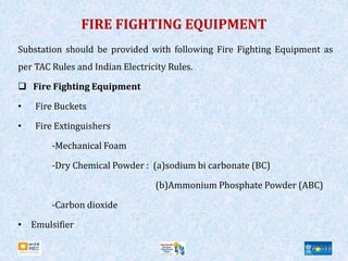 FIRE FIGHTING EQUIPMENT
Substation should be provided with following Fire Fighting Equipment as
per TAC Rules and Indian Electricity Rules.
 Fire Fighting Equipment
• Fire Buckets
• Fire Extinguishers
-Mechanical Foam
-Dry Chemical Powder : (a)sodium bi carbonate (BC)
(b)Ammonium Phosphate Powder (ABC)
-Carbon dioxide
• Emulsifier
 