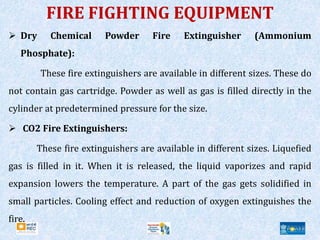 FIRE FIGHTING EQUIPMENT
 Dry Chemical Powder Fire Extinguisher (Ammonium
Phosphate):
These fire extinguishers are available in different sizes. These do
not contain gas cartridge. Powder as well as gas is filled directly in the
cylinder at predetermined pressure for the size.
 CO2 Fire Extinguishers:
These fire extinguishers are available in different sizes. Liquefied
gas is filled in it. When it is released, the liquid vaporizes and rapid
expansion lowers the temperature. A part of the gas gets solidified in
small particles. Cooling effect and reduction of oxygen extinguishes the
fire.
 