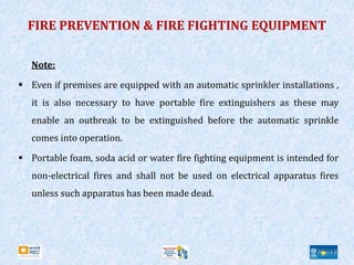 FIRE PREVENTION & FIRE FIGHTING EQUIPMENT
Note:
 Even if premises are equipped with an automatic sprinkler installations ,
it is also necessary to have portable fire extinguishers as these may
enable an outbreak to be extinguished before the automatic sprinkle
comes into operation.
 Portable foam, soda acid or water fire fighting equipment is intended for
non-electrical fires and shall not be used on electrical apparatus fires
unless such apparatus has been made dead.
 