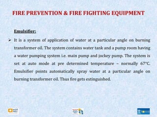 FIRE PREVENTION & FIRE FIGHTING EQUIPMENT
Emulsifier:
 It is a system of application of water at a particular angle on burning
transformer oil. The system contains water tank and a pump room having
a water pumping system i.e. main pump and jockey pump. The system is
set at auto mode at pre determined temperature – normally 67°C.
Emulsifier points automatically spray water at a particular angle on
burning transformer oil. Thus fire gets extinguished.
 