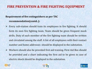 Requirement of fire extinguishers as per TAC
recommendation(contd..):
 Every sub-station should train its employees in fire fighting. It should
form its own fire fighting team. Team should be given frequent mock
drills. Duty of each member of the fire fighting team should be written
and circulated among the staff. A list of all employees with their contact
number and home addresses should be displayed in the substation.
 Workers should also be provided first aid training. First Aid Box should
be provided and a chart indicating the first aid to be given in case of
electric shock should be displayed in the substation.
FIRE PREVENTION & FIRE FIGHTING EQUIPMENT
 
