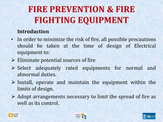 FIRE PREVENTION & FIRE
FIGHTING EQUIPMENT
Introduction
• In order to minimize the risk of fire, all possible precautions
should be taken at the time of design of Electrical
equipment to:
 Eliminate potential sources of fire
 Select adequately rated equipments for normal and
abnormal duties.
 Install, operate and maintain the equipment within the
limits of design.
 Adopt arrangements necessary to limit the spread of fire as
well as its control.
 