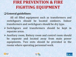 FIRE PREVENTION & FIRE
FIGHTING EQUIPMENT
General guidelines:
All oil filled equipment such as transformers and
switchgears should be located outdoors. Indoor
transformers and switchgears should be dry type.
 Switchgears and transformers should be kept in
separate areas.
 Auxiliary room, Battery room and control room should
be separate and located away from main power
equipments. Two exits should be provided in the
rooms where operating personnel work.
 