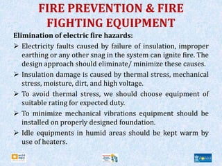 FIRE PREVENTION & FIRE
FIGHTING EQUIPMENT
Elimination of electric fire hazards:
 Electricity faults caused by failure of insulation, improper
earthing or any other snag in the system can ignite fire. The
design approach should eliminate/ minimize these causes.
 Insulation damage is caused by thermal stress, mechanical
stress, moisture, dirt, and high voltage.
 To avoid thermal stress, we should choose equipment of
suitable rating for expected duty.
 To minimize mechanical vibrations equipment should be
installed on properly designed foundation.
 Idle equipments in humid areas should be kept warm by
use of heaters.
 