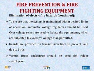 FIRE PREVENTION & FIRE
FIGHTING EQUIPMENT
Elimination of electric fire hazards (continued):
 To ensure that the system is maintained within desired limits
of operation, automatic voltage regulators should be used.
Over voltage relays are used to isolate the equipments, which
are subjected to excessive voltage than permitted.
 Guards are provided on transmission lines to prevent fault
due to birds.
 Vermin proof enclosures should be used for indoor
switchgears.
 