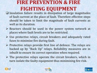 FIRE PREVENTION & FIRE
FIGHTING EQUIPMENT
 Insulation failure results in dissipation of large magnitudes
of fault current at the place of fault. Therefore effective steps
should be taken to limit the magnitude of fault currents as
well as its duration.
 Reactors should be used in the power system network at
places where fault levels are to be restricted.
 Use protective relays, circuit breakers and adequately rated
fuses to minimize fire during fault.
 Protective relays provide first line of defence. The relays are
backed up by “Back Up” relays. Reliability measures are in
inbuilt to ensure its correct operation when required.
 The protective relays operate the circuit breakers, which in
turn isolate the faulty equipment thus minimizing fire risk.
 