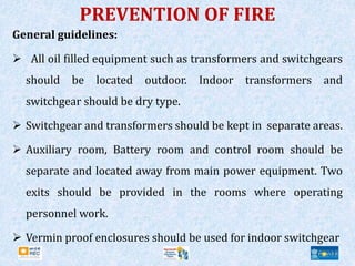 PREVENTION OF FIRE
General guidelines:
 All oil filled equipment such as transformers and switchgears
should be located outdoor. Indoor transformers and
switchgear should be dry type.
 Switchgear and transformers should be kept in separate areas.
 Auxiliary room, Battery room and control room should be
separate and located away from main power equipment. Two
exits should be provided in the rooms where operating
personnel work.
 Vermin proof enclosures should be used for indoor switchgear
 