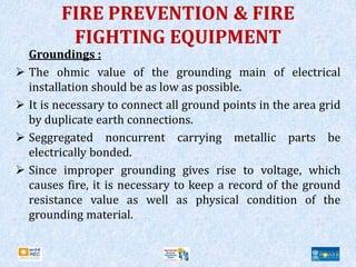 FIRE PREVENTION & FIRE
FIGHTING EQUIPMENT
Groundings :
 The ohmic value of the grounding main of electrical
installation should be as low as possible.
 It is necessary to connect all ground points in the area grid
by duplicate earth connections.
 Seggregated noncurrent carrying metallic parts be
electrically bonded.
 Since improper grounding gives rise to voltage, which
causes fire, it is necessary to keep a record of the ground
resistance value as well as physical condition of the
grounding material.
 
