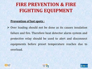 FIRE PREVENTION & FIRE
FIGHTING EQUIPMENT
Prevention of hot spots :
 Over loading should not be done as its causes insulation
failure and fire. Therefore heat detector alarm system and
protective relay should be used to alert and disconnect
equipments before preset temperature reaches due to
overload.
 