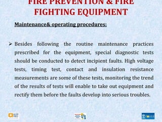 FIRE PREVENTION & FIRE
FIGHTING EQUIPMENT
Maintenance& operating procedures:
 Besides following the routine maintenance practices
prescribed for the equipment, special diagnostic tests
should be conducted to detect incipient faults. High voltage
tests, timing test, contact and insulation resistance
measurements are some of these tests, monitoring the trend
of the results of tests will enable to take out equipment and
rectify them before the faults develop into serious troubles.
 