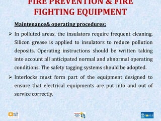 FIRE PREVENTION & FIRE
FIGHTING EQUIPMENT
Maintenance& operating procedures:
 In polluted areas, the insulators require frequent cleaning.
Silicon grease is applied to insulators to reduce pollution
deposits. Operating instructions should be written taking
into account all anticipated normal and abnormal operating
conditions. The safety tagging systems should be adopted.
 Interlocks must form part of the equipment designed to
ensure that electrical equipments are put into and out of
service correctly.
 