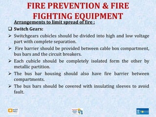 FIRE PREVENTION & FIRE
FIGHTING EQUIPMENT
Arrangements to limit spread of fire :
 Switch Gears:
 Switchgears cubicles should be divided into high and low voltage
part with complete separation.
 Fire barrier should be provided between cable box compartment,
bus bars and the circuit breakers.
 Each cubicle should be completely isolated form the other by
metallic partition.
 The bus bar housing should also have fire barrier between
compartments.
 The bus bars should be covered with insulating sleeves to avoid
fault.
 