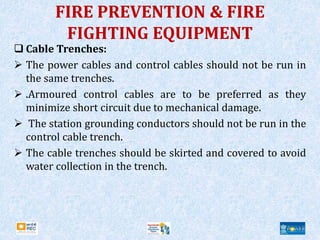 FIRE PREVENTION & FIRE
FIGHTING EQUIPMENT
 Cable Trenches:
 The power cables and control cables should not be run in
the same trenches.
 .Armoured control cables are to be preferred as they
minimize short circuit due to mechanical damage.
 The station grounding conductors should not be run in the
control cable trench.
 The cable trenches should be skirted and covered to avoid
water collection in the trench.
 