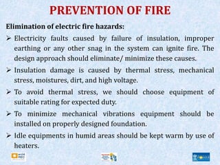 PREVENTION OF FIRE
Elimination of electric fire hazards:
 Electricity faults caused by failure of insulation, improper
earthing or any other snag in the system can ignite fire. The
design approach should eliminate/ minimize these causes.
 Insulation damage is caused by thermal stress, mechanical
stress, moistures, dirt, and high voltage.
 To avoid thermal stress, we should choose equipment of
suitable rating for expected duty.
 To minimize mechanical vibrations equipment should be
installed on properly designed foundation.
 Idle equipments in humid areas should be kept warm by use of
heaters.
 