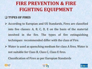 FIRE PREVENTION & FIRE
FIGHTING EQUIPMENT
 TYPES OF FIRES
 According to Europian and US Standards, Fires are classified
into five classes: A, B, C, D, E on the basis of the material
involved in the fire. The types of fire extinguishing
techniques recommended differ with the class of Fire.
 Water is used as quenching medium for class A fires. Water is
not suitable for Class B, Class C, Class E fires.
Classification of Fires as per Europian Standards
 