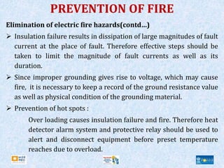 Elimination of electric fire hazards(contd…)
 Insulation failure results in dissipation of large magnitudes of fault
current at the place of fault. Therefore effective steps should be
taken to limit the magnitude of fault currents as well as its
duration.
 Since improper grounding gives rise to voltage, which may cause
fire, it is necessary to keep a record of the ground resistance value
as well as physical condition of the grounding material.
 Prevention of hot spots :
Over loading causes insulation failure and fire. Therefore heat
detector alarm system and protective relay should be used to
alert and disconnect equipment before preset temperature
reaches due to overload.
PREVENTION OF FIRE
 