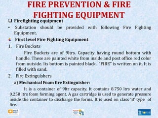 FIRE PREVENTION & FIRE
FIGHTING EQUIPMENT
 Firefighting equipment
• Substation should be provided with following Fire Fighting
Equipment.
First level Fire Fighting Equipment
1. Fire Buckets
Fire Buckets are of 9ltrs. Capacity having round bottom with
handle. These are painted white from inside and post office red color
from outside. Its bottom is painted black. “FIRE” is written on it. It is
filled with sand.
2. Fire Extinguishers
a) Mechanical Foam fire Extinguisher:
It is a container of 9ltr capacity. It contains 8.750 ltrs water and
0.250 ltrs foam forming agent. A gas cartridge is used to generate pressure
inside the container to discharge the forms. It is used on class ‘B’ type of
fire.
 