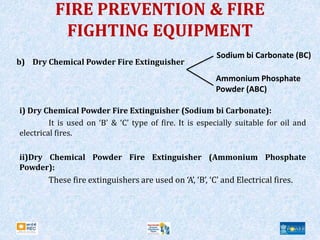FIRE PREVENTION & FIRE
FIGHTING EQUIPMENT
b) Dry Chemical Powder Fire Extinguisher
i) Dry Chemical Powder Fire Extinguisher (Sodium bi Carbonate):
It is used on ‘B’ & ‘C’ type of fire. It is especially suitable for oil and
electrical fires.
ii)Dry Chemical Powder Fire Extinguisher (Ammonium Phosphate
Powder):
These fire extinguishers are used on ‘A’, ‘B’, ‘C’ and Electrical fires.
Sodium bi Carbonate (BC)
Ammonium Phosphate
Powder (ABC)
 