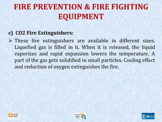 FIRE PREVENTION & FIRE FIGHTING
EQUIPMENT
c) CO2 Fire Extinguishers:
 These fire extinguishers are available in different sizes.
Liquefied gas is filled in it. When it is released, the liquid
vaporizes and rapid expansion lowers the temperature. A
part of the gas gets solidified in small particles. Cooling effect
and reduction of oxygen extinguishes the fire.
 
