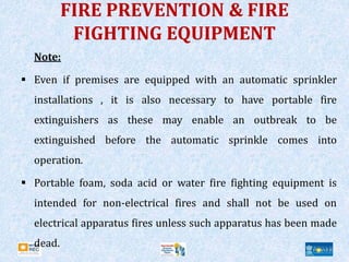 FIRE PREVENTION & FIRE
FIGHTING EQUIPMENT
Note:
 Even if premises are equipped with an automatic sprinkler
installations , it is also necessary to have portable fire
extinguishers as these may enable an outbreak to be
extinguished before the automatic sprinkle comes into
operation.
 Portable foam, soda acid or water fire fighting equipment is
intended for non-electrical fires and shall not be used on
electrical apparatus fires unless such apparatus has been made
dead.
 