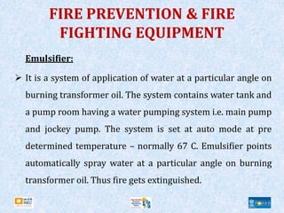 FIRE PREVENTION & FIRE
FIGHTING EQUIPMENT
Emulsifier:
 It is a system of application of water at a particular angle on
burning transformer oil. The system contains water tank and
a pump room having a water pumping system i.e. main pump
and jockey pump. The system is set at auto mode at pre
determined temperature – normally 67 C. Emulsifier points
automatically spray water at a particular angle on burning
transformer oil. Thus fire gets extinguished.
 