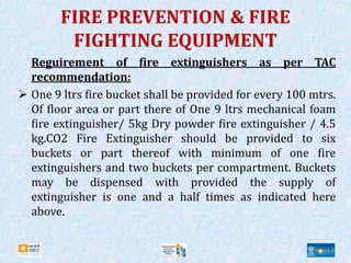 FIRE PREVENTION & FIRE
FIGHTING EQUIPMENT
Reguirement of fire extinguishers as per TAC
recommendation:
 One 9 ltrs fire bucket shall be provided for every 100 mtrs.
Of floor area or part there of One 9 ltrs mechanical foam
fire extinguisher/ 5kg Dry powder fire extinguisher / 4.5
kg.CO2 Fire Extinguisher should be provided to six
buckets or part thereof with minimum of one fire
extinguishers and two buckets per compartment. Buckets
may be dispensed with provided the supply of
extinguisher is one and a half times as indicated here
above.
 