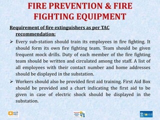 Requirement of fire extinguishers as per TAC
recommendation:
 Every sub-station should train its employees in fire fighting. It
should form its own fire fighting team. Team should be given
frequent mock drills. Duty of each member of the fire fighting
team should be written and circulated among the staff. A list of
all employees with their contact number and home addresses
should be displayed in the substation.
 Workers should also be provided first aid training. First Aid Box
should be provided and a chart indicating the first aid to be
given in case of electric shock should be displayed in the
substation.
FIRE PREVENTION & FIRE
FIGHTING EQUIPMENT
 