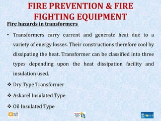 FIRE PREVENTION & FIRE
FIGHTING EQUIPMENT
Fire hazards in transformers
• Transformers carry current and generate heat due to a
variety of energy losses. Their constructions therefore cool by
dissipating the heat. Transformer can be classified into three
types depending upon the heat dissipation facility and
insulation used.
 Dry Type Transformer
 Askarel Insulated Type
 Oil Insulated Type
 