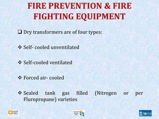 FIRE PREVENTION & FIRE
FIGHTING EQUIPMENT
 Dry transformers are of four types:
 Self- cooled unventilated
 Self-cooled ventilated
 Forced air- cooled
 Sealed tank gas filled (Nitrogen or per
Fluropropane) varieties
 