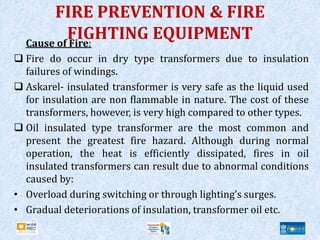 FIRE PREVENTION & FIRE
FIGHTING EQUIPMENT
Cause of Fire:
 Fire do occur in dry type transformers due to insulation
failures of windings.
 Askarel- insulated transformer is very safe as the liquid used
for insulation are non flammable in nature. The cost of these
transformers, however, is very high compared to other types.
 Oil insulated type transformer are the most common and
present the greatest fire hazard. Although during normal
operation, the heat is efficiently dissipated, fires in oil
insulated transformers can result due to abnormal conditions
caused by:
• Overload during switching or through lighting’s surges.
• Gradual deteriorations of insulation, transformer oil etc.
 