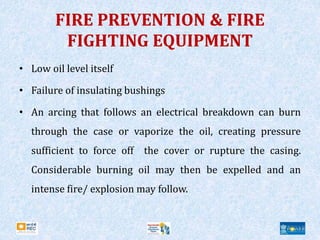 FIRE PREVENTION & FIRE
FIGHTING EQUIPMENT
• Low oil level itself
• Failure of insulating bushings
• An arcing that follows an electrical breakdown can burn
through the case or vaporize the oil, creating pressure
sufficient to force off the cover or rupture the casing.
Considerable burning oil may then be expelled and an
intense fire/ explosion may follow.
 