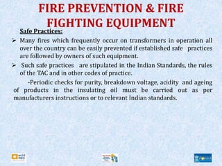 FIRE PREVENTION & FIRE
FIGHTING EQUIPMENT
Safe Practices:
 Many fires which frequently occur on transformers in operation all
over the country can be easily prevented if established safe practices
are followed by owners of such equipment.
 Such safe practices are stipulated in the Indian Standards, the rules
of the TAC and in other codes of practice.
-Periodic checks for purity, breakdown voltage, acidity and ageing
of products in the insulating oil must be carried out as per
manufacturers instructions or to relevant Indian standards.
 