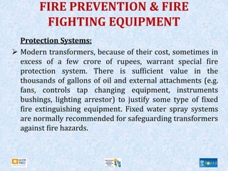 FIRE PREVENTION & FIRE
FIGHTING EQUIPMENT
Protection Systems:
 Modern transformers, because of their cost, sometimes in
excess of a few crore of rupees, warrant special fire
protection system. There is sufficient value in the
thousands of gallons of oil and external attachments (e.g.
fans, controls tap changing equipment, instruments
bushings, lighting arrestor) to justify some type of fixed
fire extinguishing equipment. Fixed water spray systems
are normally recommended for safeguarding transformers
against fire hazards.
 