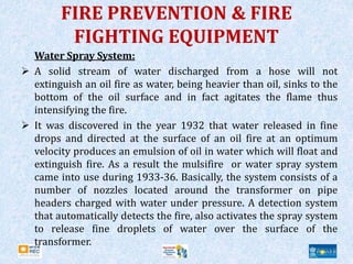 FIRE PREVENTION & FIRE
FIGHTING EQUIPMENT
Water Spray System:
 A solid stream of water discharged from a hose will not
extinguish an oil fire as water, being heavier than oil, sinks to the
bottom of the oil surface and in fact agitates the flame thus
intensifying the fire.
 It was discovered in the year 1932 that water released in fine
drops and directed at the surface of an oil fire at an optimum
velocity produces an emulsion of oil in water which will float and
extinguish fire. As a result the mulsifire or water spray system
came into use during 1933-36. Basically, the system consists of a
number of nozzles located around the transformer on pipe
headers charged with water under pressure. A detection system
that automatically detects the fire, also activates the spray system
to release fine droplets of water over the surface of the
transformer.
 