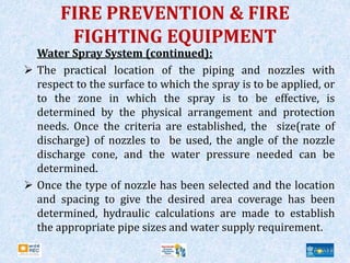 FIRE PREVENTION & FIRE
FIGHTING EQUIPMENT
Water Spray System (continued):
 The practical location of the piping and nozzles with
respect to the surface to which the spray is to be applied, or
to the zone in which the spray is to be effective, is
determined by the physical arrangement and protection
needs. Once the criteria are established, the size(rate of
discharge) of nozzles to be used, the angle of the nozzle
discharge cone, and the water pressure needed can be
determined.
 Once the type of nozzle has been selected and the location
and spacing to give the desired area coverage has been
determined, hydraulic calculations are made to establish
the appropriate pipe sizes and water supply requirement.
 