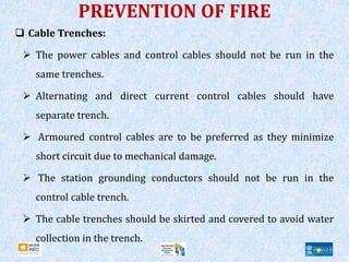 PREVENTION OF FIRE
 Cable Trenches:
 The power cables and control cables should not be run in the
same trenches.
 Alternating and direct current control cables should have
separate trench.
 Armoured control cables are to be preferred as they minimize
short circuit due to mechanical damage.
 The station grounding conductors should not be run in the
control cable trench.
 The cable trenches should be skirted and covered to avoid water
collection in the trench.
 