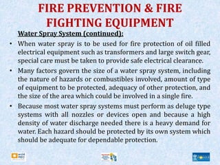 FIRE PREVENTION & FIRE
FIGHTING EQUIPMENT
Water Spray System (continued):
• When water spray is to be used for fire protection of oil filled
electrical equipment such as transformers and large switch gear,
special care must be taken to provide safe electrical clearance.
• Many factors govern the size of a water spray system, including
the nature of hazards or combustibles involved, amount of type
of equipment to be protected, adequacy of other protection, and
the size of the area which could be involved in a single fire.
• Because most water spray systems must perform as deluge type
systems with all nozzles or devices open and because a high
density of water discharge needed there is a heavy demand for
water. Each hazard should be protected by its own system which
should be adequate for dependable protection.
 