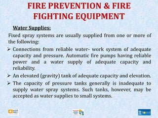 FIRE PREVENTION & FIRE
FIGHTING EQUIPMENT
Water Supplies:
Fixed spray systems are usually supplied from one or more of
the following:
 Connections from reliable water- work system of adequate
capacity and pressure. Automatic fire pumps having reliable
power and a water supply of adequate capacity and
reliability.
 An elevated (gravity) tank of adequate capacity and elevation.
 The capacity of pressure tanks generally is inadequate to
supply water spray systems. Such tanks, however, may be
accepted as water supplies to small systems.
 