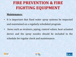 FIRE PREVENTION & FIRE
FIGHTING EQUIPMENT
Maintenance:
• It is important that fixed water spray systems be inspected
and maintained on a regularly scheduled program.
• Items such as strainers, piping, control values, heat actuated
device and the spray nozzles should be included in the
schedule for regular check and maintenance.
 