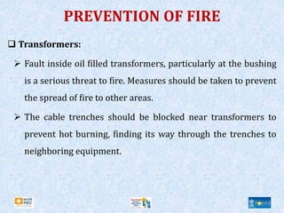 PREVENTION OF FIRE
 Transformers:
 Fault inside oil filled transformers, particularly at the bushing
is a serious threat to fire. Measures should be taken to prevent
the spread of fire to other areas.
 The cable trenches should be blocked near transformers to
prevent hot burning, finding its way through the trenches to
neighboring equipment.
 