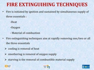 FIRE EXTINGUIHING TECHNIQUES
• Fire is initiated by ignition and sustained by simultaneous supply of
three essentials :
-Heat
-Oxygen
- Material of combustion
• Fire extinguishing techniques aim at rapidly removing one/two or all
the three essentials
 cooling is removal of heat
 smothering is removal of oxygen supply
 starving is the removal of combustible material supply
 