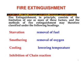 Fire Extinguishment, in principle, consists of the
limitation of one or more of these factors, and the
methods of fire extinguishment may therefore
classified under the following headings:
 Starvation - removal of fuel
 Smothering - removal of oxygen.
 Cooling -lowering temperature
 Inhibition of Chain reaction
10
 