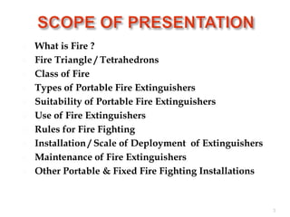  What is Fire ?
 Fire Triangle / Tetrahedrons
 Class of Fire
 Types of Portable Fire Extinguishers
 Suitability of Portable Fire Extinguishers
 Use of Fire Extinguishers
 Rules for Fire Fighting
 Installation / Scale of Deployment of Extinguishers
 Maintenance of Fire Extinguishers
 Other Portable & Fixed Fire Fighting Installations
3
 