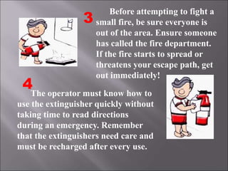 The operator must know how to
use the extinguisher quickly without
taking time to read directions
during an emergency. Remember
that the extinguishers need care and
must be recharged after every use.
3
4
Before attempting to fight a
small fire, be sure everyone is
out of the area. Ensure someone
has called the fire department.
If the fire starts to spread or
threatens your escape path, get
out immediately!
 