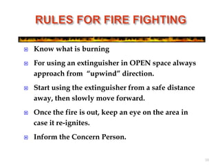  Know what is burning
 For using an extinguisher in OPEN space always
approach from “upwind” direction.
 Start using the extinguisher from a safe distance
away, then slowly move forward.
 Once the fire is out, keep an eye on the area in
case it re-ignites.
 Inform the Concern Person.
38
 